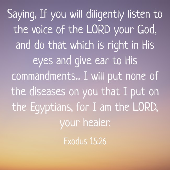 Saying, If you will diligently listen to the voice of the LORD your God, and do that which is right in His eyes and give ear to His commandments... I will put none of the diseases on you that I put on the Egyptians, for I am the LORD, your healer. - Exodus 15:26