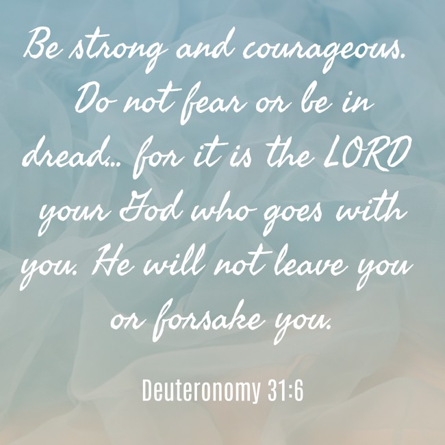Be strong and courageous. Do not fear or be in dread... for it is the LORD your God who goes with you. He will not leave you or forsake you. - Deuteronomy 31:6