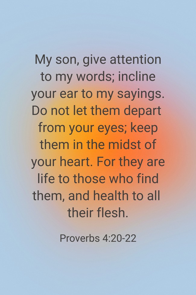 My son, give attention to my words; incline your ear to my sayings. Do not let them depart from your eyes; keep them in the midst of your heart. For they are life to those who find them, and health to all their flesh. - Proverbs 4:20-22