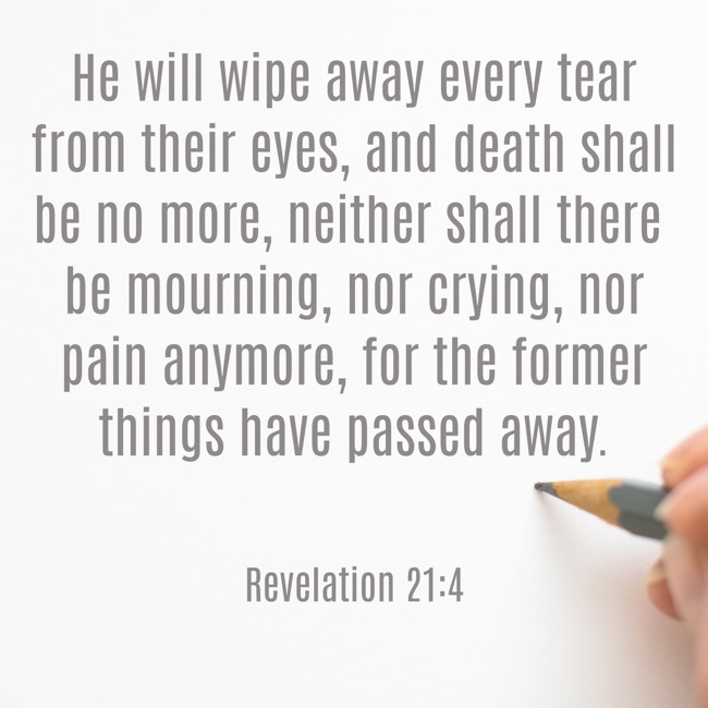 He will wipe away every tear from their eyes, and death shall be no more, neither shall there be mourning, nor crying, nor pain anymore, for the former things have passed away. - Revelation 21:4