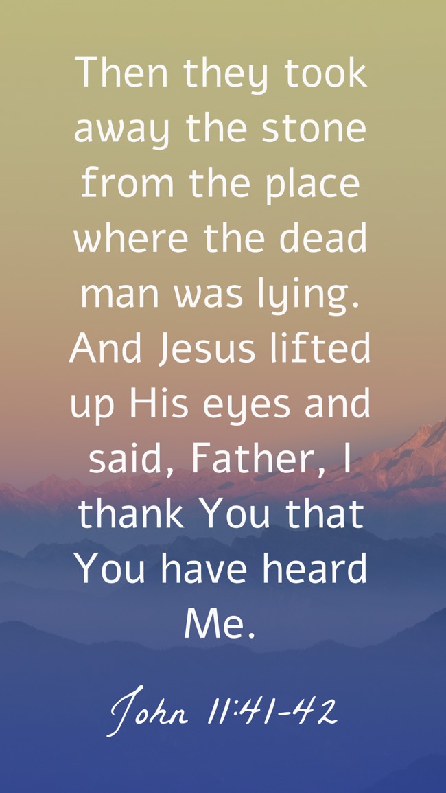 Then they took away the stone from the place where the dead man was lying. And Jesus lifted up His eyes and said, Father, I thank You that You have heard Me. - John 11:41-42