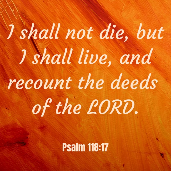 I shall not die, but I shall live, and recount the deeds of the LORD. - Psalm 118:17