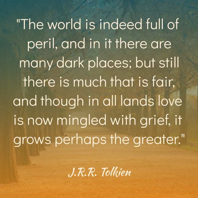 The world is indeed full of peril, and in it there are many dark places; but still there is much that is fair, and though in all lands love is now mingled with grief, it grows perhaps the greater. - J.R.R. Tolkien