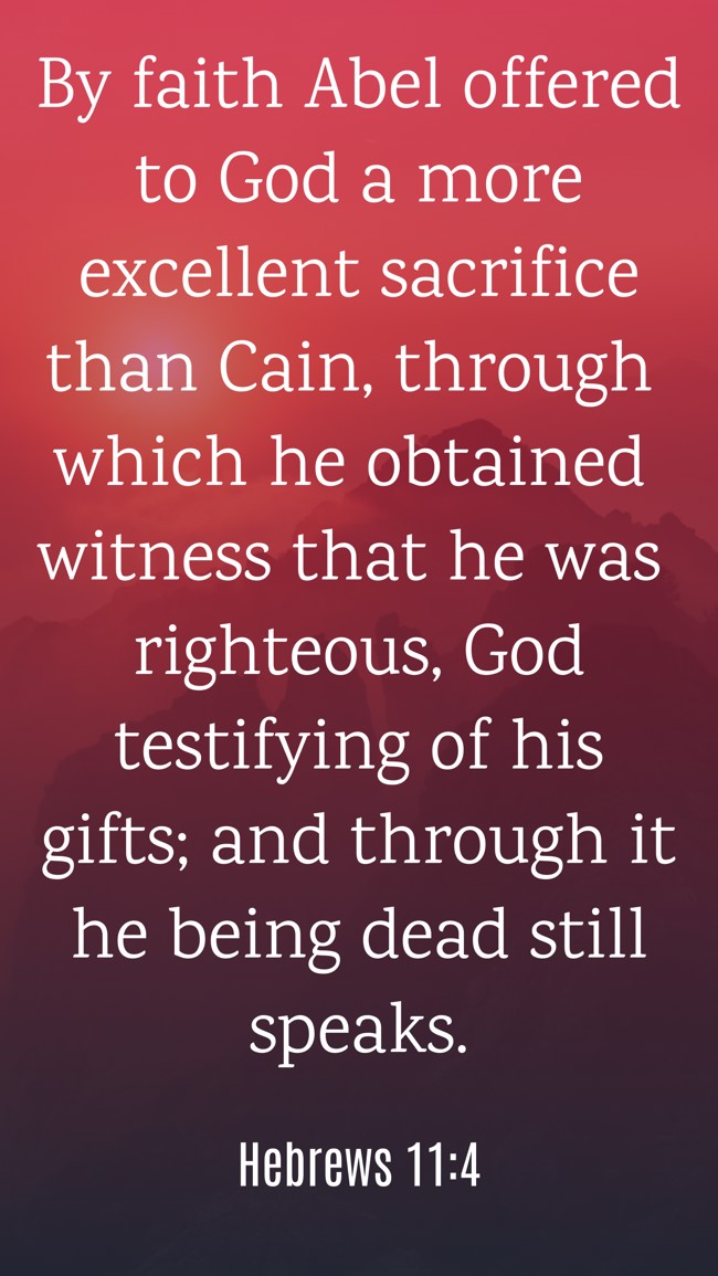 By faith Abel offered to God a more excellent sacrifice than Cain, through which he obtained witness that he was righteous, God testifying of his gifts; and through it he being dead still speaks. - Hebrews 11:4