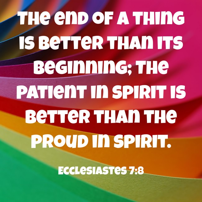 The end of a thing is better than its beginning; The patient in spirit is better than the proud in spirit. - Ecclesiastes 7:8