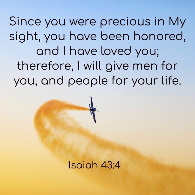 Since you were precious in My sight, you have been honored, and I have loved you; therefore, I will give men for you, and people for your life. - Isaiah 43:4