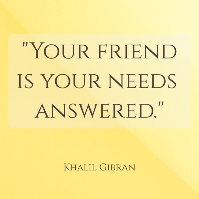 Your friend is your needs answered. - Khalil Gibran