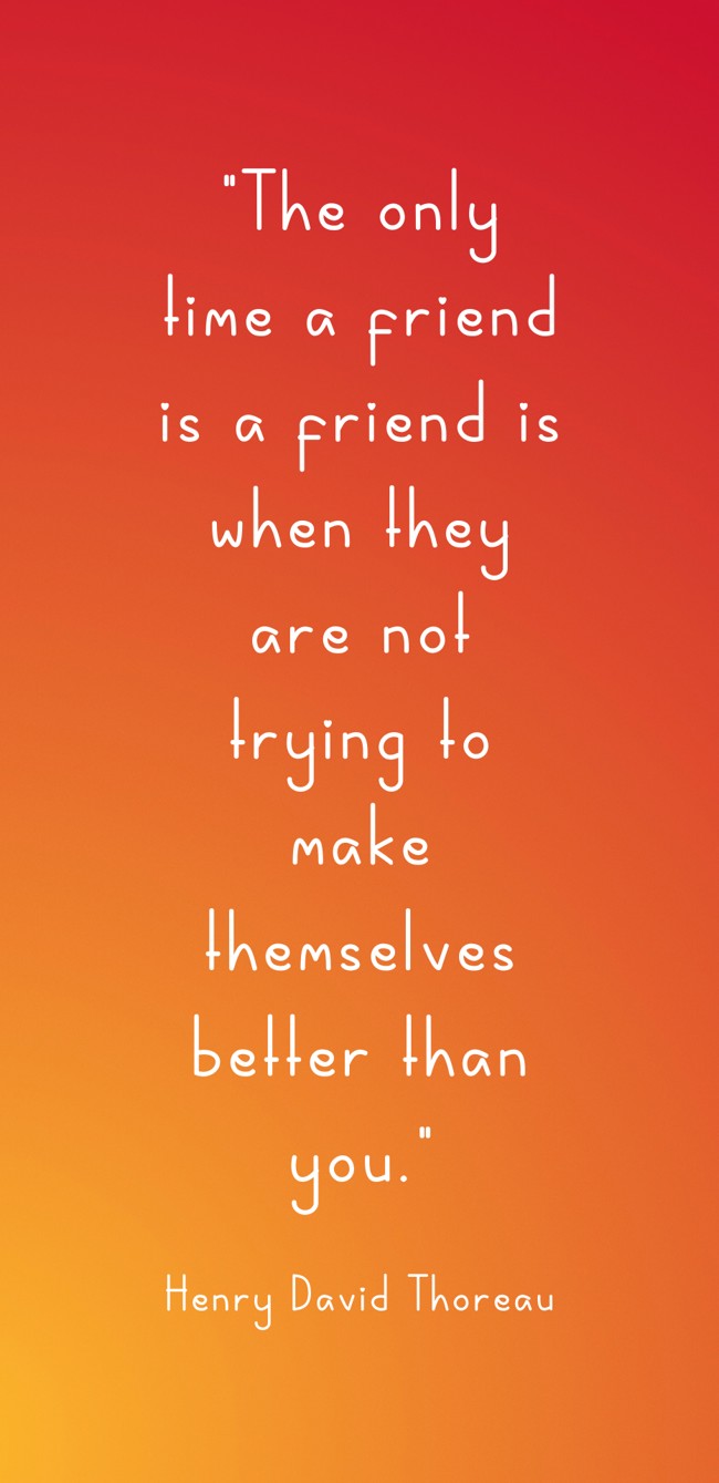 The only time a friend is a friend is when they are not trying to make themselves better than you. - Henry David Thoreau
