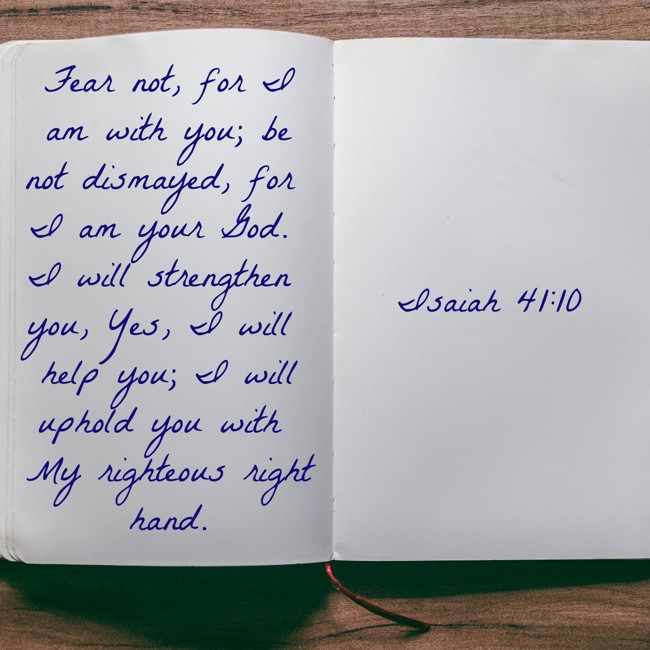 Fear not, for I am with you; be not dismayed, for I am your God. I will strengthen you, Yes, I will help you; I will uphold you with My righteous right hand. - Isaiah 41:10