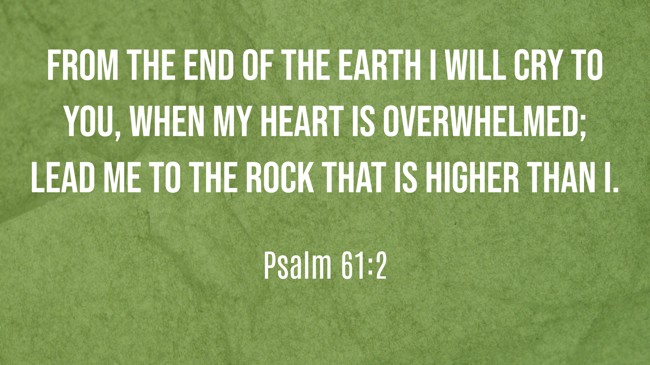 From the end of the earth I will cry to You, when my heart is overwhelmed; lead me to the rock that is higher than I. - Psalm 61:2