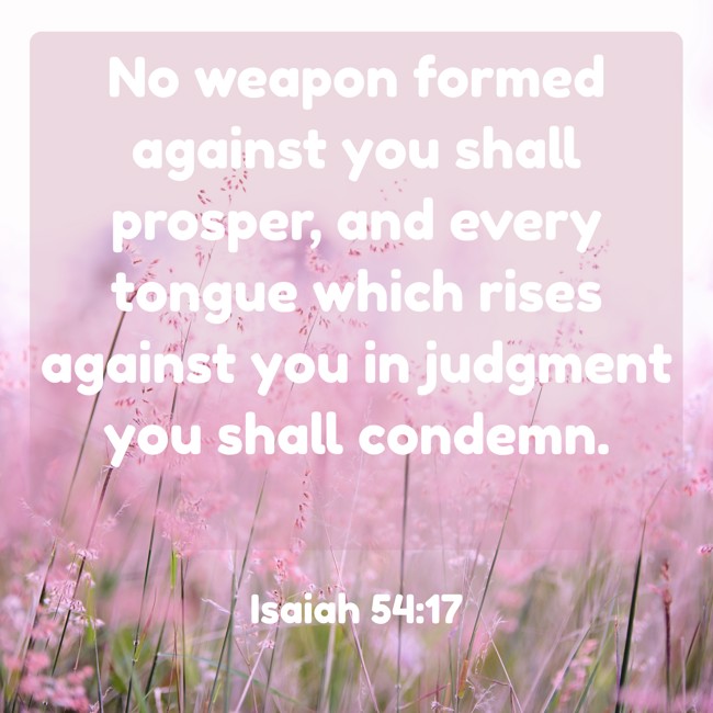 No weapon formed against you shall prosper, and every tongue which rises against you in judgment you shall condemn. - Isaiah 54:17