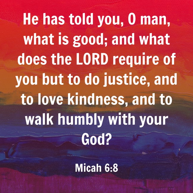  He has told you, O man, what is good; and what does the LORD require of you but to do justice, and to love kindness, and to walk humbly with your God?   - Micah 6:8 