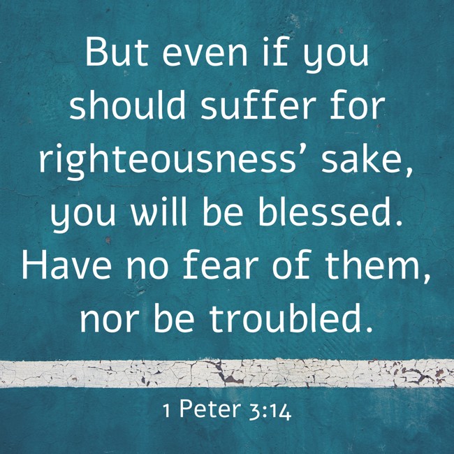  But even if you should suffer for righteousness' sake, you will be blessed. Have no fear of them, nor be troubled.   - 1 Peter 3:14 