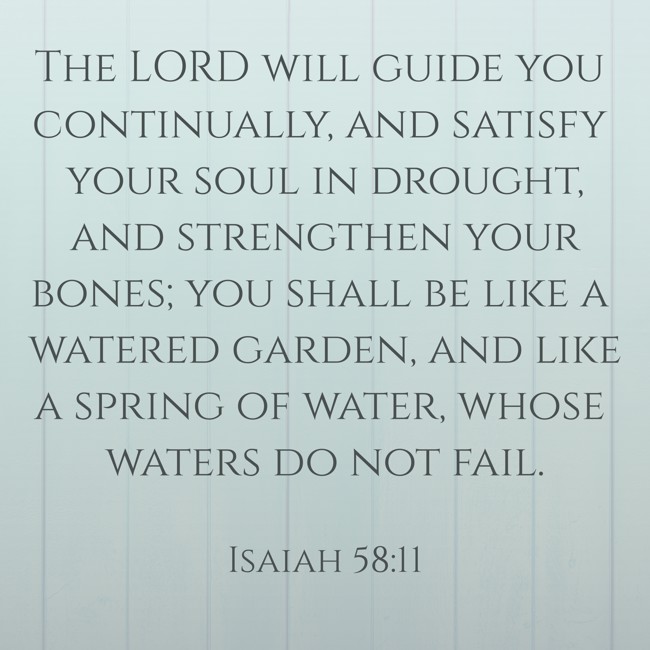 The LORD will guide you continually, and satisfy your soul in drought, and strengthen your bones; you shall be like a watered garden, and like a spring of water, whose waters do not fail. - Isaiah 58:11