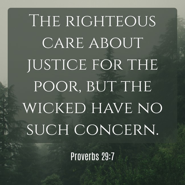  The righteous care about justice for the poor, but the wicked have no such concern.   - Proverbs 29:7 