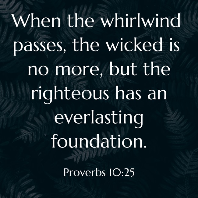 When the whirlwind passes, the wicked is no more, but the righteous has an everlasting foundation. - Proverbs 10:25
