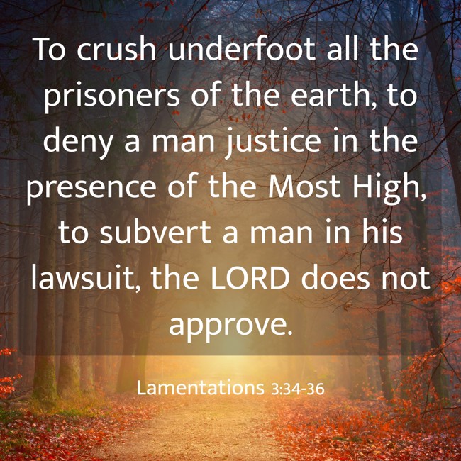  To crush underfoot all the prisoners of the earth, to deny a man justice in the presence of the Most High, to subvert a man in his lawsuit, the LORD does not approve.   - Lamentations 3:34-36 