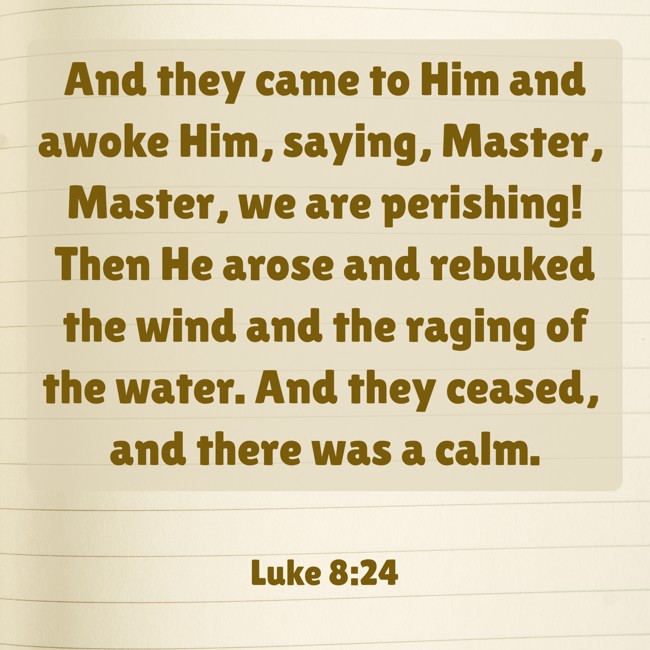 And they came to Him and awoke Him, saying, Master, Master, we are perishing! Then He arose and rebuked the wind and the raging of the water. And they ceased, and there was a calm. - Luke 8:24