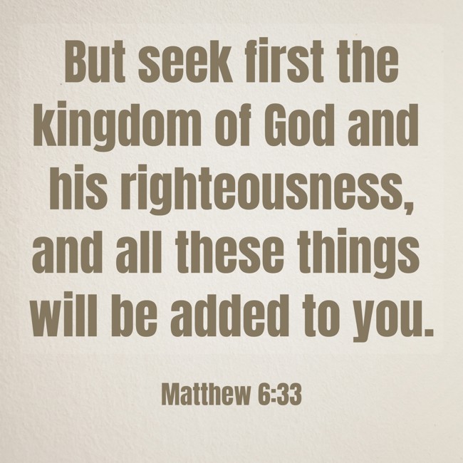  But seek first the kingdom of God and his righteousness, and all these things will be added to you.   - Matthew 6:33 