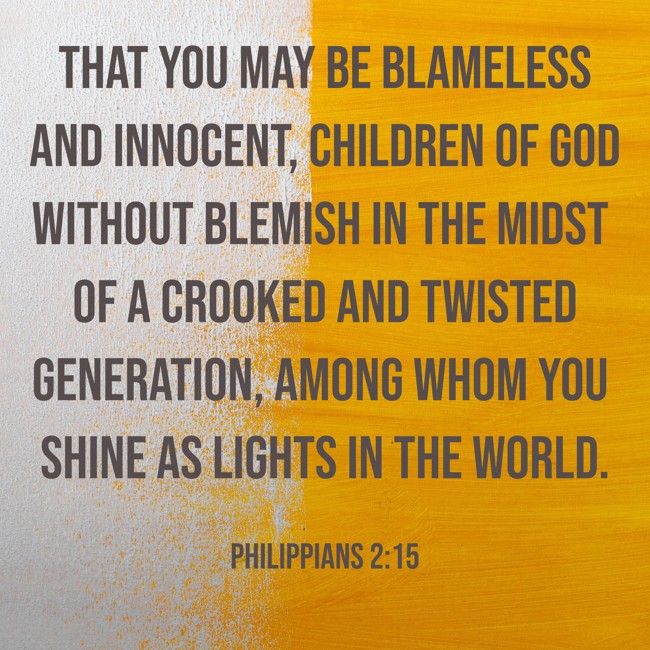  That you may be blameless and innocent, children of God without blemish in the midst of a crooked and twisted generation, among whom you shine as lights in the world.   - Philippians 2:15 