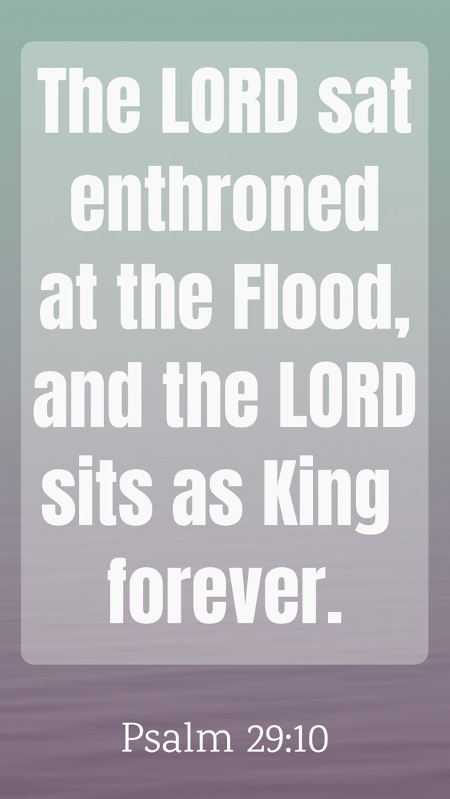 The LORD sat enthroned at the Flood, and the LORD sits as King forever. - Psalm 29:10