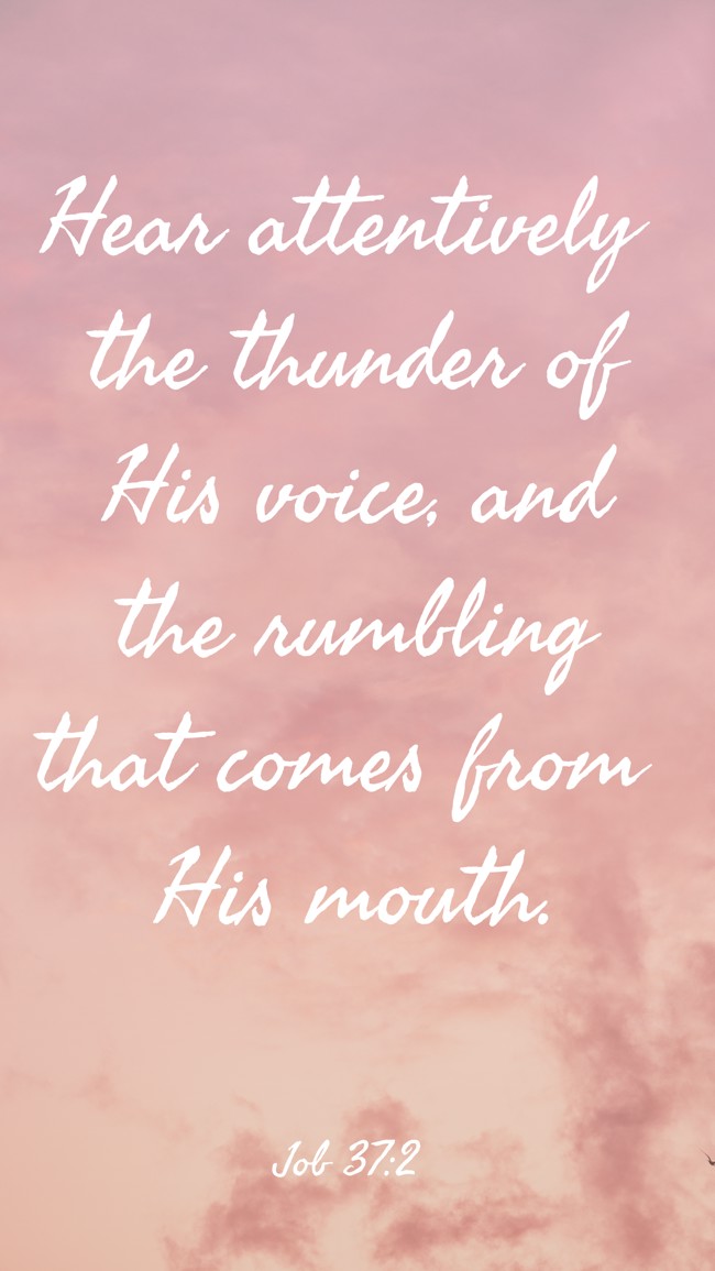 Hear attentively the thunder of His voice, and the rumbling that comes from His mouth. - Job 37:2
