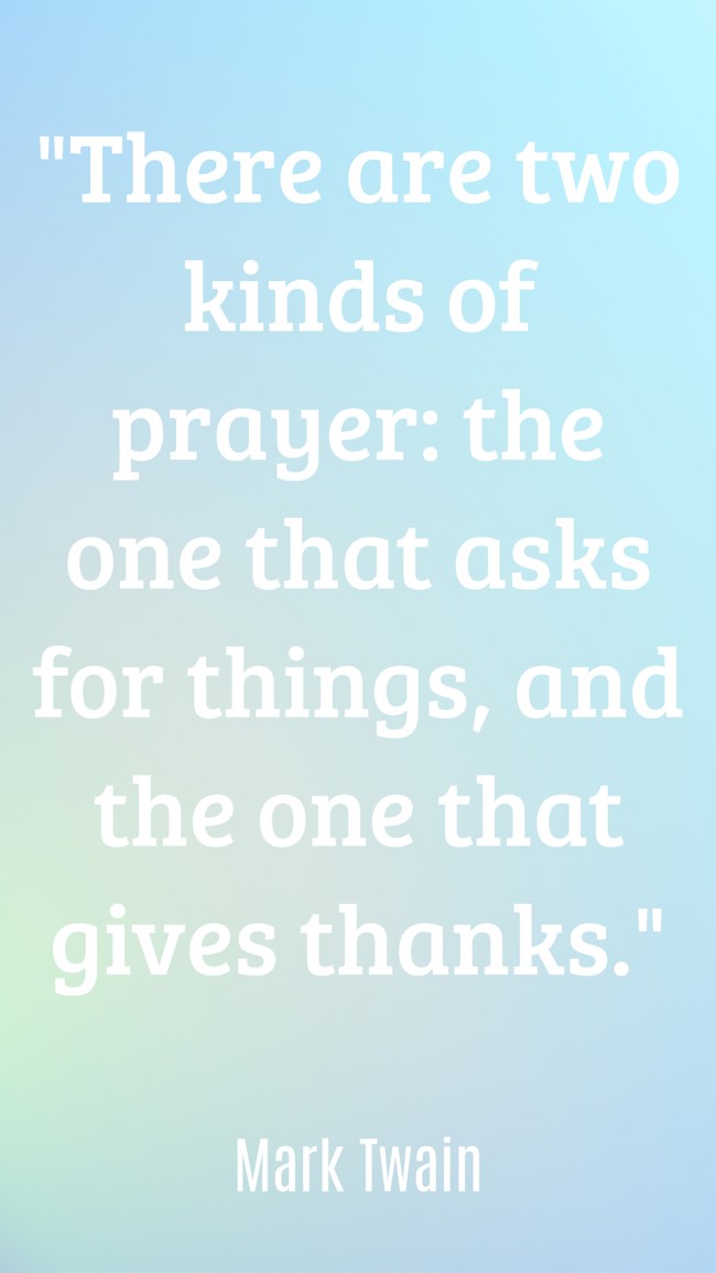 There are two kinds of prayer: the one that asks for things, and the one that gives thanks. - Mark Twain