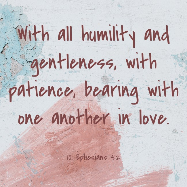 With all humility and gentleness, with patience, bearing with one another in love. - 10. Ephesians 4:2