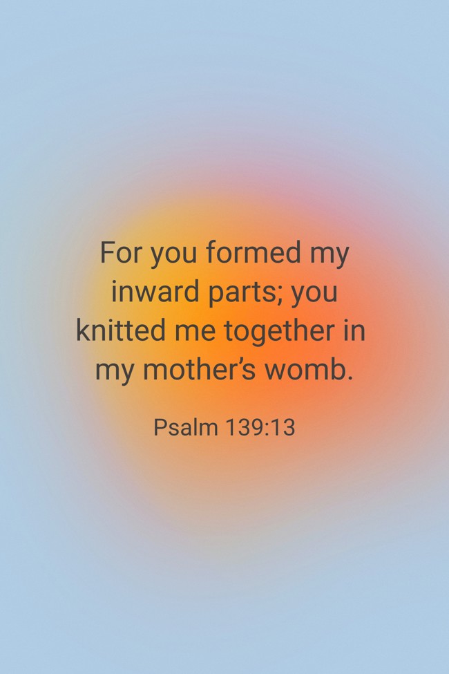 For you formed my inward parts; you knitted me together in my mother’s womb. - Psalm 139:13