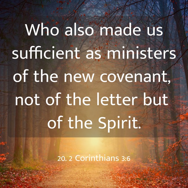Who also made us sufficient as ministers of the new covenant, not of the letter but of the Spirit. - 20. 2 Corinthians 3:6