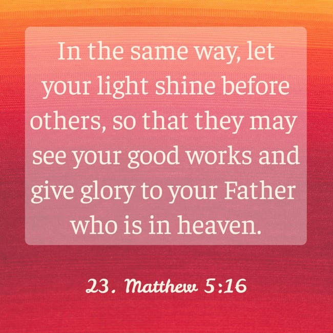 In the same way, let your light shine before others, so that they may see your good works and give glory to your Father who is in heaven. - 23. Matthew 5:16