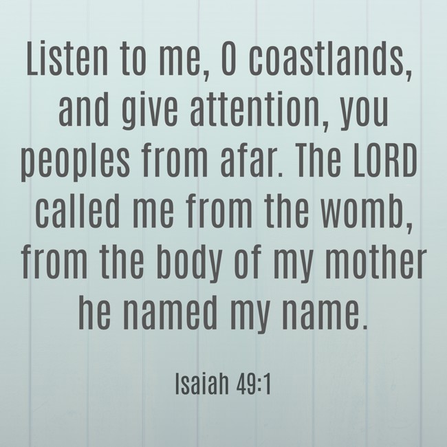 Listen to me, O coastlands, and give attention, you peoples from afar. The LORD called me from the womb, from the body of my mother he named my name. - Isaiah 49:1
