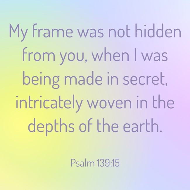My frame was not hidden from you, when I was being made in secret, intricately woven in the depths of the earth. - Psalm 139:15
