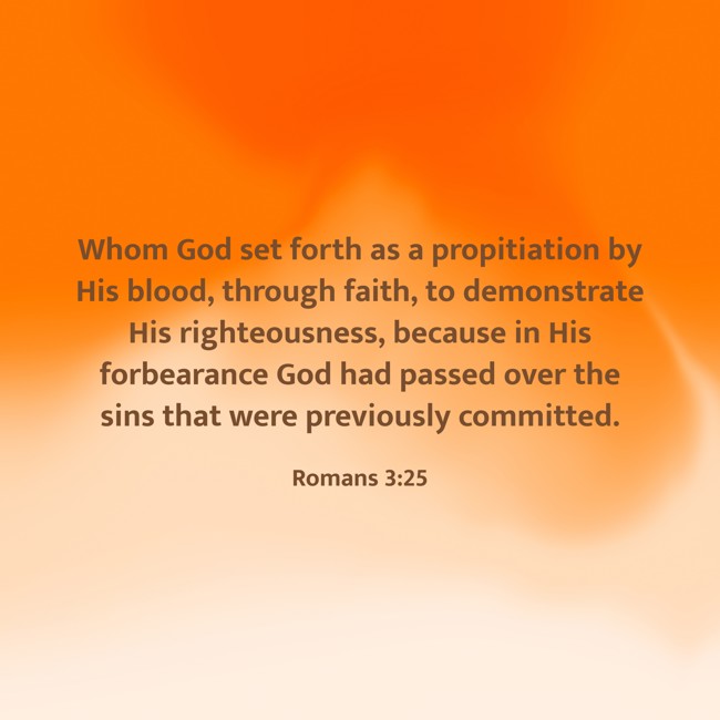 Whom God set forth as a propitiation by His blood, through faith, to demonstrate His righteousness, because in His forbearance God had passed over the sins that were previously committed. - Romans 3:25
