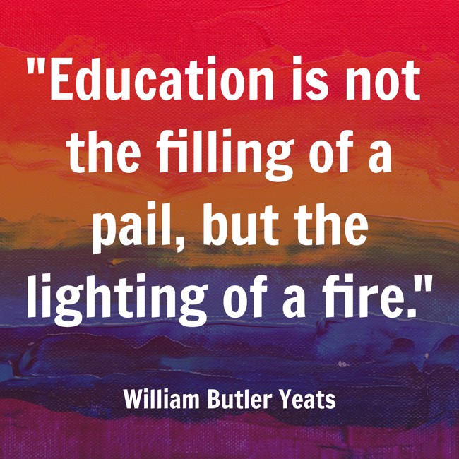 Education is not the filling of a pail, but the lighting of a fire. - William Butler Yeats