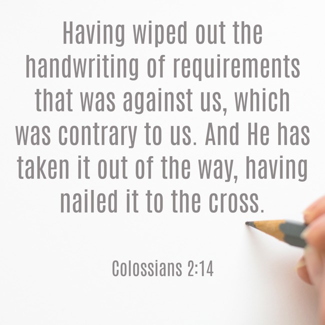 Having wiped out the handwriting of requirements that was against us, which was contrary to us. And He has taken it out of the way, having nailed it to the cross. - Colossians 2:14