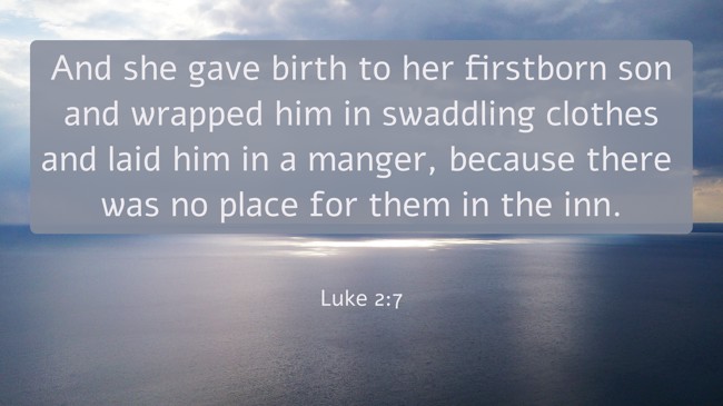 And she gave birth to her firstborn son and wrapped him in swaddling clothes and laid him in a manger, because there was no place for them in the inn. - Luke 2:7
