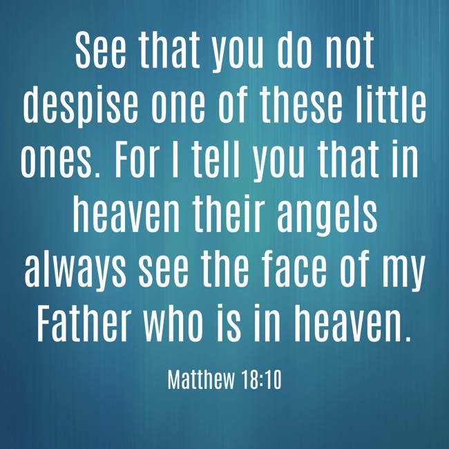See that you do not despise one of these little ones. For I tell you that in heaven their angels always see the face of my Father who is in heaven. - Matthew 18:10