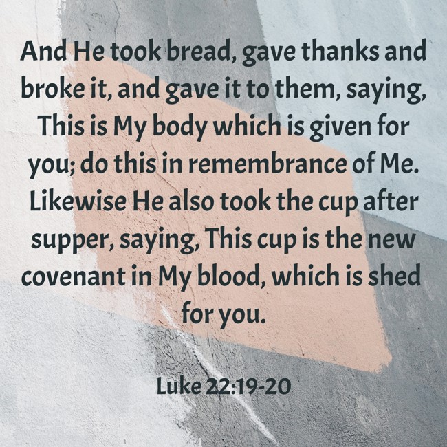 And He took bread, gave thanks and broke it, and gave it to them, saying, This is My body which is given for you; do this in remembrance of Me. Likewise He also took the cup after supper, saying, This cup is the new covenant in My blood, which is shed for you. - Luke 22:19-20