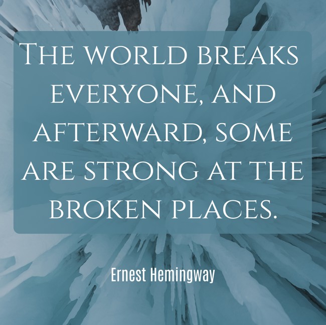 The world breaks everyone, and afterward, some are strong at the broken places. - Ernest Hemingway
