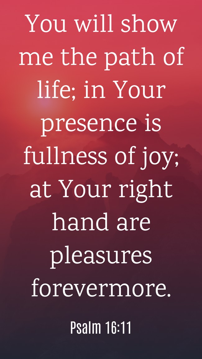  You will show me the path of life; in Your presence is fullness of joy; at Your right hand are pleasures forevermore.   - Psalm 16:11 