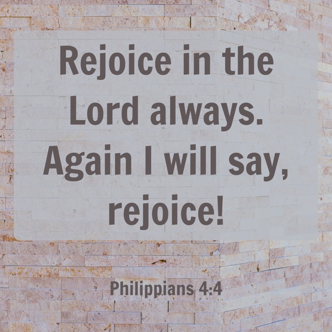  Rejoice in the Lord always. Again I will say, rejoice!   - Philippians 4:4 