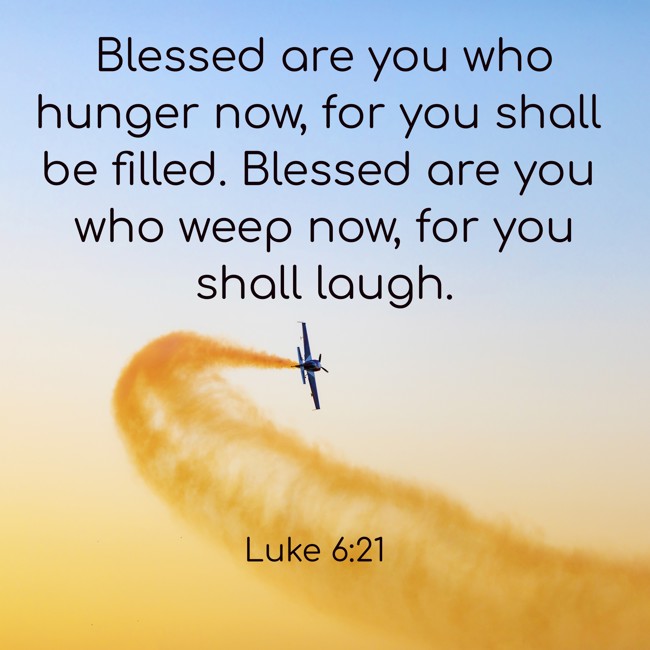  Blessed are you who hunger now, for you shall be filled. Blessed are you who weep now, for you shall laugh.   - Luke 6:21 