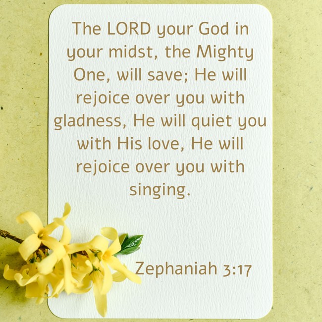  The LORD your God in your midst, the Mighty One, will save; He will rejoice over you with gladness, He will quiet you with His love, He will rejoice over you with singing.   - Zephaniah 3:17 