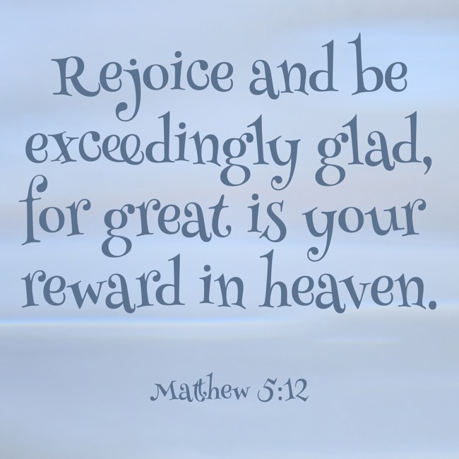 Rejoice and be exceedingly glad, for great is your reward in heaven.   - Matthew 5:12 
