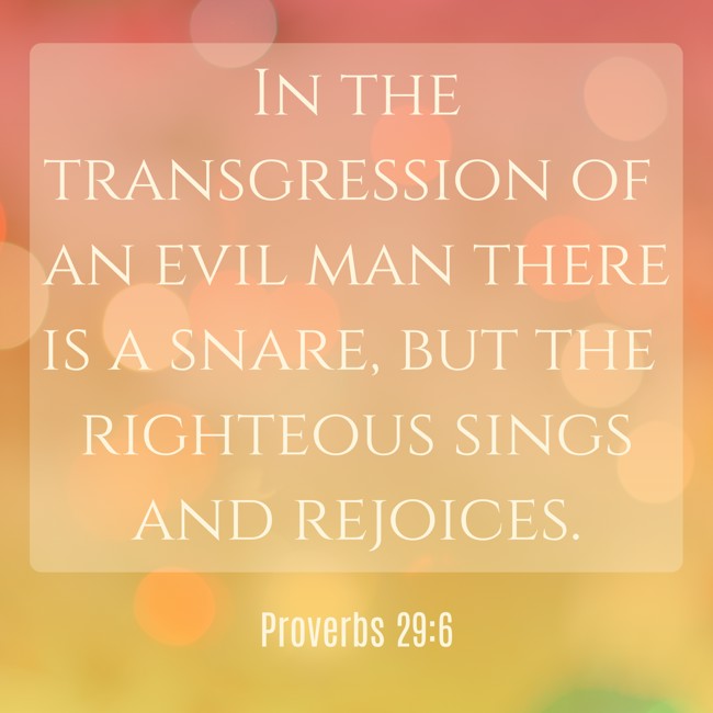  In the transgression of an evil man there is a snare, but the righteous sings and rejoices.   - Proverbs 29:6 