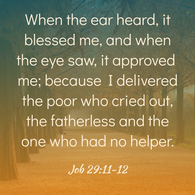  When the ear heard, it blessed me, and when the eye saw, it approved me; because I delivered the poor who cried out, the fatherless and the one who had no helper.   - Job 29:11-12 