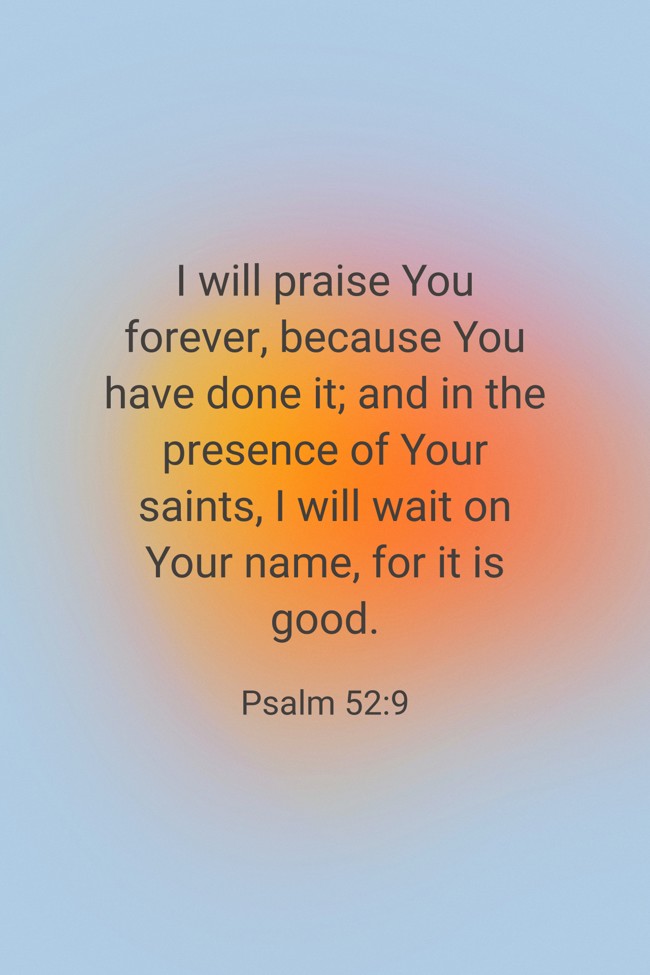  I will praise You forever, because You have done it; and in the presence of Your saints, I will wait on Your name, for it is good.   - Psalm 52:9 