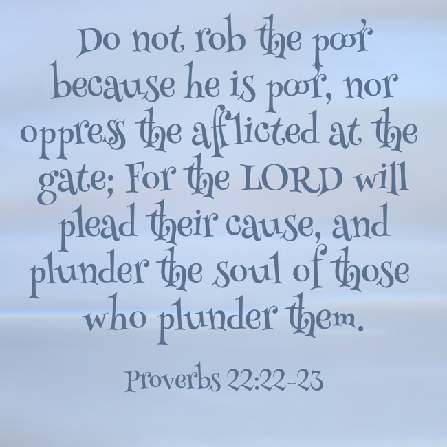Do not rob the poor because he is poor, nor oppress the afflicted at the gate; For the LORD will plead their cause, and plunder the soul of those who plunder them. - Proverbs 22:22-23