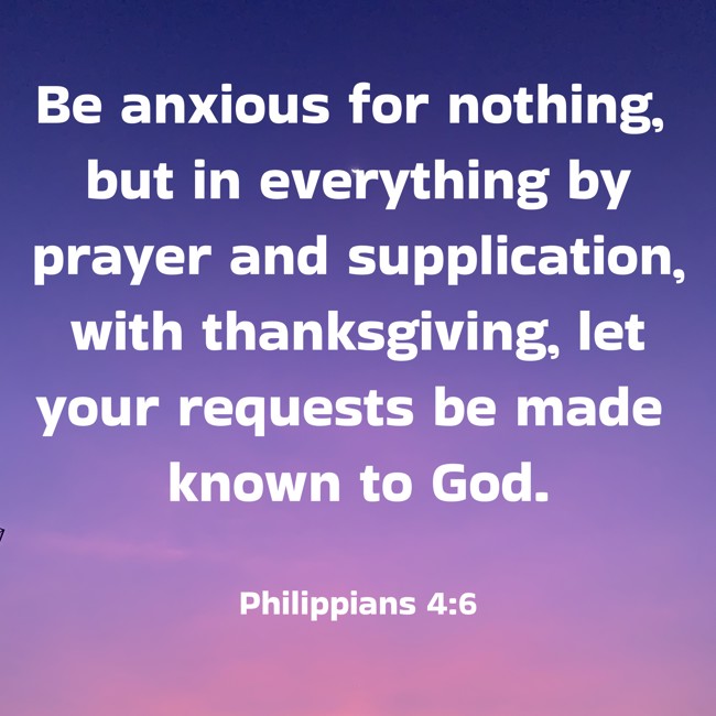 Be anxious for nothing, but in everything by prayer and supplication, with thanksgiving, let your requests be made known to God. - Philippians 4:6